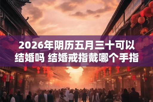 2026年阴历五月三十可以结婚吗 结婚戒指戴哪个手指