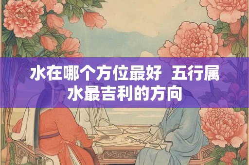 水在哪个方位最好  五行属水最吉利的方向