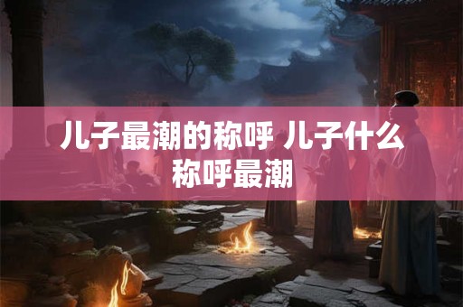 儿子最潮的称呼 儿子什么称呼最潮