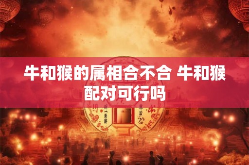 牛和猴的属相合不合 牛和猴配对可行吗
