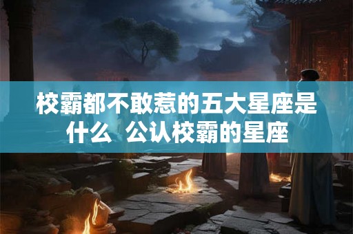 校霸都不敢惹的五大星座是什么  公认校霸的星座