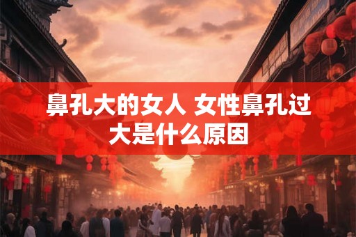 鼻孔大的女人 女性鼻孔过大是什么原因