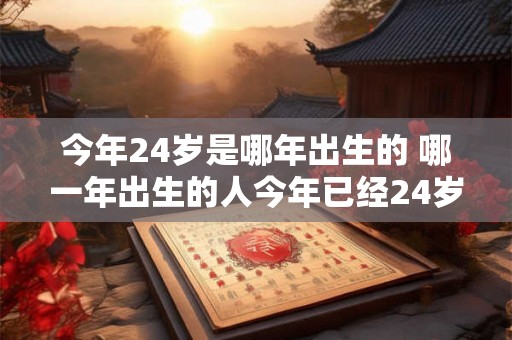 今年24岁是哪年出生的 哪一年出生的人今年已经24岁了