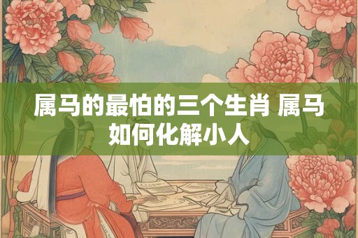 属马的最怕的三个生肖 属马如何化解小人 属马的最怕的三个生肖 属马如何化解小人