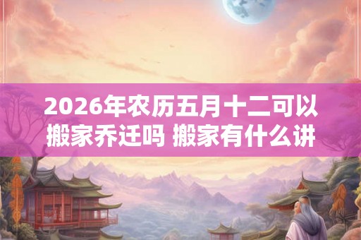 2026年农历五月十二可以搬家乔迁吗 搬家有什么讲究 2026年农历五月十二可以搬家乔迁吗 搬家有什么讲究