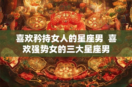 喜欢矜持女人的星座男  喜欢强势女的三大星座男