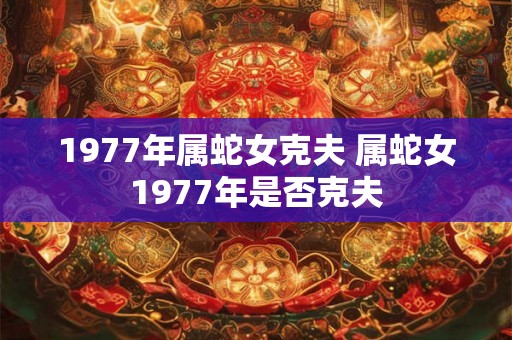 1977年属蛇女克夫 属蛇女1977年是否克夫 1977年属蛇女克夫 属蛇女1977年是否克夫