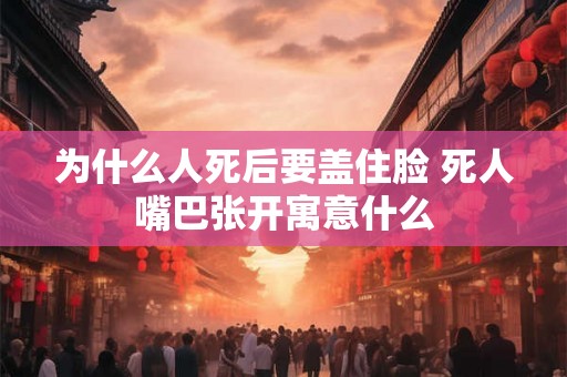 为什么人死后要盖住脸 死人嘴巴张开寓意什么