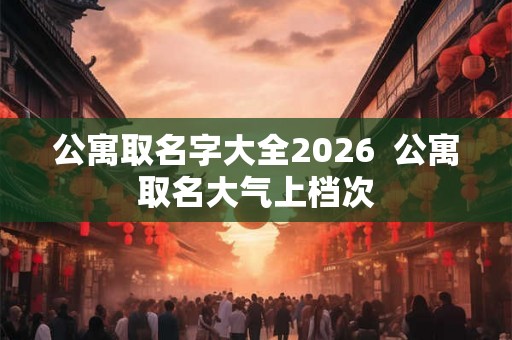公寓取名字大全2026 公寓取名大气上档次 公寓取名字大全2026 公寓取名大气上档次
