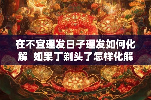 在不宜理发日子理发如何化解  如果丁剃头了怎样化解