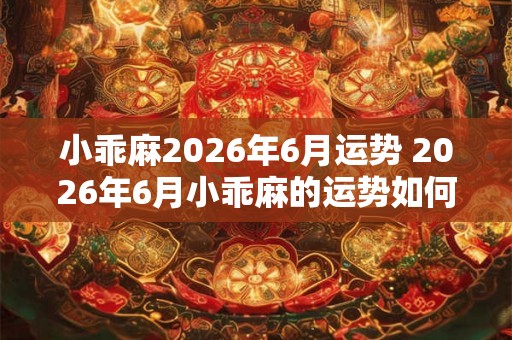 小乖麻2026年6月运势 2026年6月小乖麻的运势如何