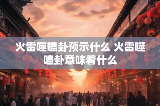 火雷噬嗑卦预示什么 火雷噬嗑卦意味着什么 火雷噬嗑卦预示什么 火雷噬嗑卦意味着什么