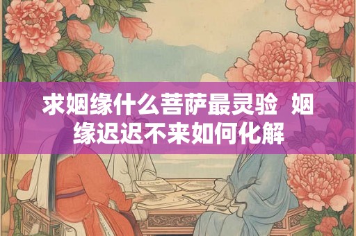 求姻缘什么菩萨最灵验 姻缘迟迟不来如何化解 求姻缘什么菩萨最灵验 姻缘迟迟不来如何化解