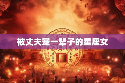 被丈夫宠一辈子的星座女 被丈夫宠一辈子的星座女
