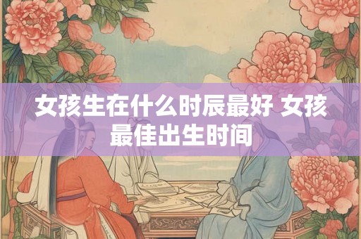 女孩生在什么时辰最好 女孩最佳出生时间