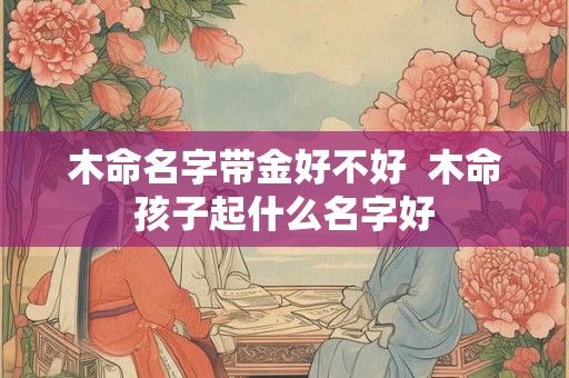 木命名字带金好不好  木命孩子起什么名字好