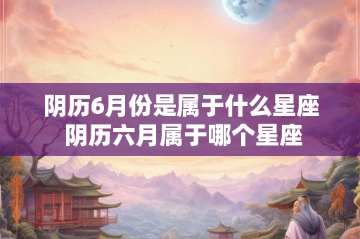 阴历6月份是属于什么星座 阴历六月属于哪个星座 阴历6月份是属于什么星座 阴历六月属于哪个星座