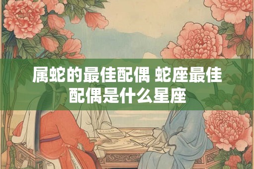 属蛇的最佳配偶 蛇座最佳配偶是什么星座