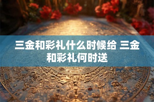 三金和彩礼什么时候给 三金和彩礼何时送