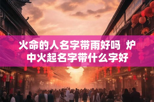 火命的人名字带雨好吗  炉中火起名字带什么字好