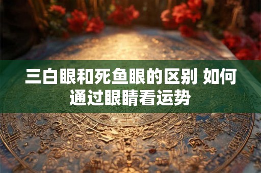 三白眼和死鱼眼的区别 如何通过眼睛看运势 三白眼和死鱼眼的区别 如何通过眼睛看运势