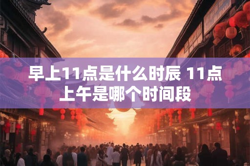 早上11点是什么时辰 11点上午是哪个时间段 早上11点是什么时辰 11点上午是哪个时间段