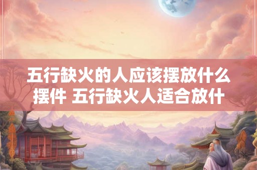 五行缺火的人应该摆放什么摆件 五行缺火人适合放什么摆件