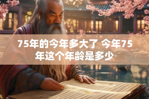 75年的今年多大了 今年75年这个年龄是多少 75年的今年多大了 今年75年这个年龄是多少