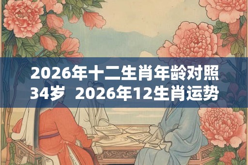 2026年十二生肖年龄对照34岁  2026年12生肖运势解析