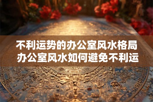 不利运势的办公室风水格局 办公室风水如何避免不利运势