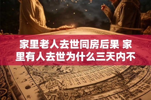 家里老人去世同房后果 家里有人去世为什么三天内不能去别人家 家里老人去世同房后果 家里有人去世为什么三天内不能去别人家