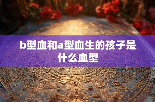 b型血和a型血生的孩子是什么血型 b型血和a型血生的孩子是什么血型