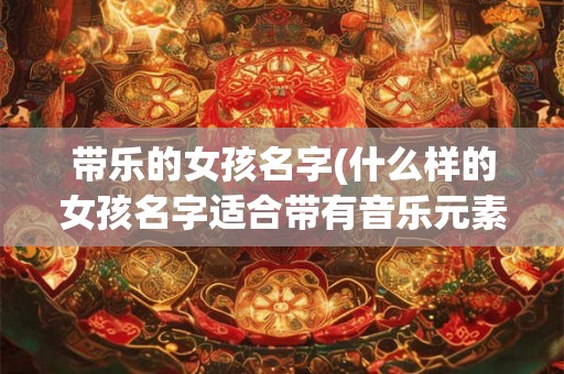 带乐的女孩名字(什么样的女孩名字适合带有音乐元素)