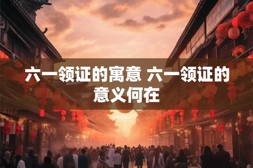 六一领证的寓意 六一领证的意义何在