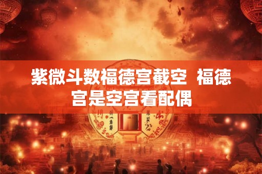 紫微斗数福德宫截空 福德宫是空宫看配偶 紫微斗数福德宫截空 福德宫是空宫看配偶