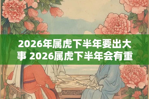 2026年属虎下半年要出大事 2026属虎下半年会有重大变故吗