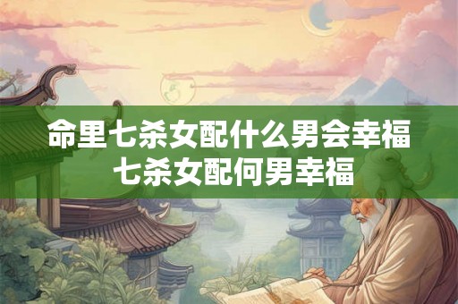 命里七杀女配什么男会幸福 七杀女配何男幸福 命里七杀女配什么男会幸福 七杀女配何男幸福