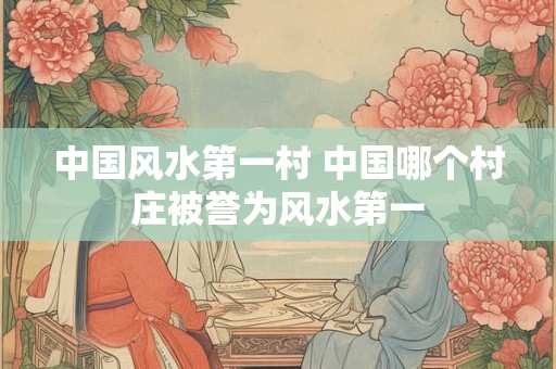 中国风水第一村 中国哪个村庄被誉为风水第一