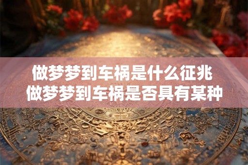 做梦梦到车祸是什么征兆 做梦梦到车祸是否具有某种预兆或象征意味