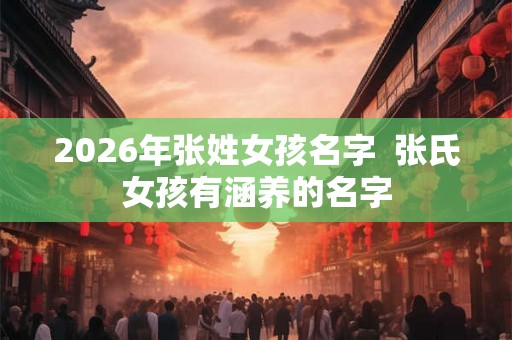 2026年张姓女孩名字  张氏女孩有涵养的名字