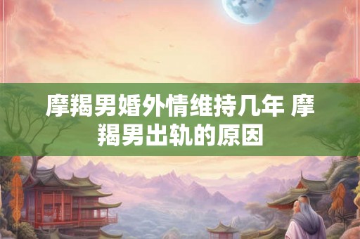 摩羯男婚外情维持几年 摩羯男出轨的原因