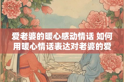 爱老婆的暖心感动情话 如何用暖心情话表达对老婆的爱
