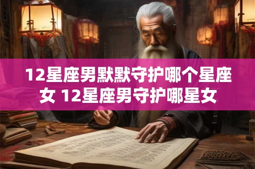 12星座男默默守护哪个星座女 12星座男守护哪星女