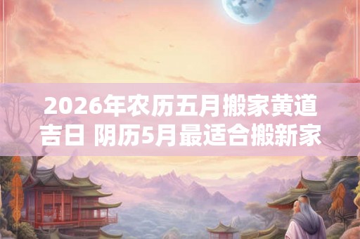 2026年农历五月搬家黄道吉日 阴历5月最适合搬新家的日子 2026年农历五月搬家黄道吉日 阴历5月最适合搬新家的日子