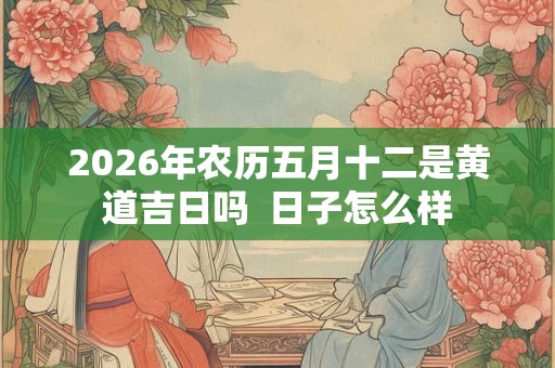 2026年农历五月十二是黄道吉日吗  日子怎么样