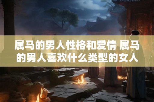 属马的男人性格和爱情 属马的男人喜欢什么类型的女人 属马的男人性格和爱情 属马的男人喜欢什么类型的女人