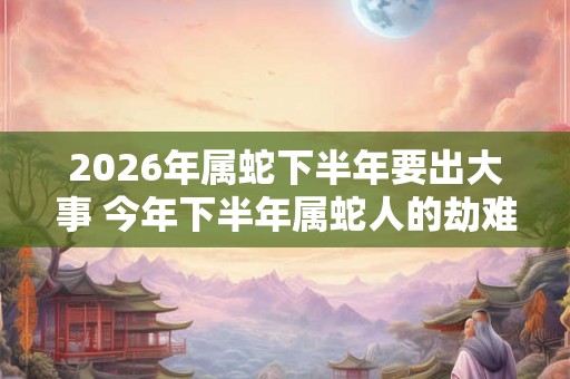2026年属蛇下半年要出大事 今年下半年属蛇人的劫难