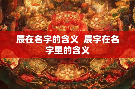 辰在名字的含义  辰字在名字里的含义