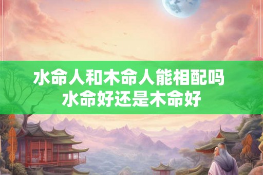 水命人和木命人能相配吗 水命好还是木命好 水命人和木命人能相配吗 水命好还是木命好
