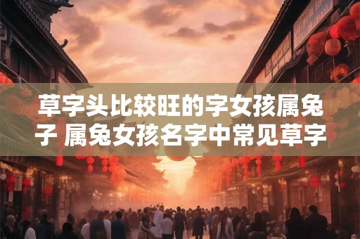 草字头比较旺的字女孩属兔子 属兔女孩名字中常见草字头 草字头比较旺的字女孩属兔子 属兔女孩名字中常见草字头